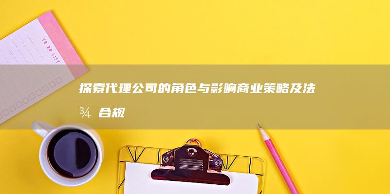 探索代理公司的角色与影响：商业策略及法律合规性解析