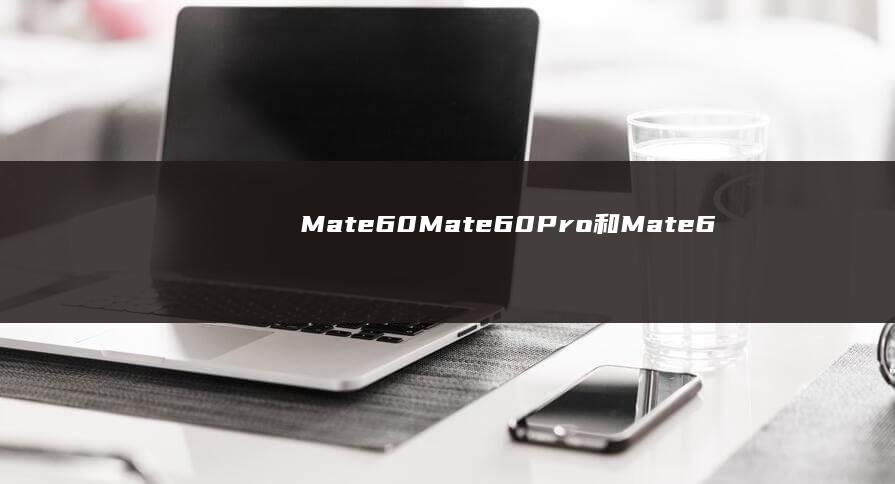 Mate60、Mate60 Pro和Mate60 Pro+对比分析手机制造商「Mate60、Mate60 Pro和Mate60 Pro+对比分析」